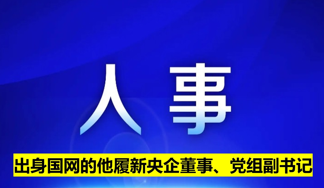 出身國網(wǎng)的他履新央企董事、黨組副書記